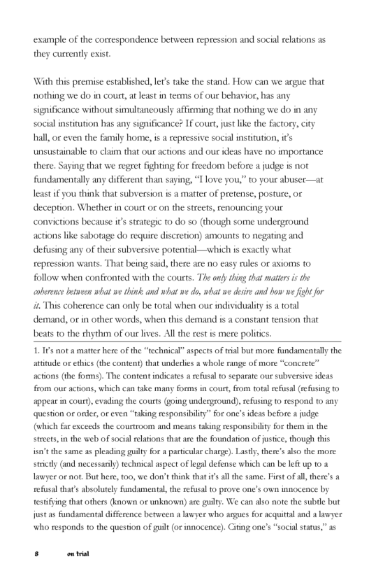example of the correspondence between repression and social relations as  they currently exist.  ‘With this premise established, e take the stand. How can we argue that nothing we do in court, at least in terms of our behavior, has any significance without simultaneously affirming that nothing we do in any  # If court, just like the factory, hall, or even the family home, is a repressive social institution, it’s  anc  social institution has any signi  unsustainable to claim that our actions and our ideas have no importance there. Saying that we regret fighting for freedom before a judge is not fundamentally any different than saying, “T love you,” to your abuser—at least if you think that subversion is a matter of pretense, posture, or deception. Whether in court or on the streets, renouncing your  tions because it’s strategic to do so (though some underground actions like sabotage do require discretion) amounts to negating and  conv  defusing any of their subversive potential—which is exactly what repression wants. That being said, there are no easy rules or axioms to follow when confronted with the courts. The ondy ting that mattes s the aoberence betneen what we think and what we do, what we desre and how we fight for i This coherence can only be total when our individuality is a total demand, or in other words, when this demand is a constant tension that beats to the thythm of our lives. Al the rest is mere polifics.  1.1¢ not a matter here of the *technical” aspects of trial but more fundamentally the atitude or ethics (the content) that underlies a whole range of more “concrete” actions (the forms). The content indicates a refisal to separate our subversive ideas from our actions, which can take many forms in court, from total refusal (refusing to appear in court), evading the courts (going underground), efising to respond to any. question or order, or even “taking responsibility” for one’s ideas before  judge (which far exceeds the courtroom and means taking responsibilty for them in the strcets, in the web of social relations that are the foundation of justice, though this isn’tthe same as pleading guilty for a particular charge). Lastly, there’s also the more strictly (and necessasil) technical aspect of legal defense which can be left up 0.1 lawyer oe not. But here, t00, we don’t think that it all the same. First of ll there’s a refusal that’s absolurely fundamental, the refusal 10 prove one’s own innocence by testifying that others (known or unknown) are guity. We can also note the subtle but just as fandamental difference between a lawyer who argues for acquittal and a lnwyer. who responds to the question of guilt (or innocence). Citing one’s “social status,” as  s ot 